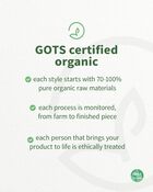 GOTS certified organic , each style starts with at least 95% pure organic raw materials , each process is monitored, from farm to finished piece, each person that brings your product to life is ethically treated