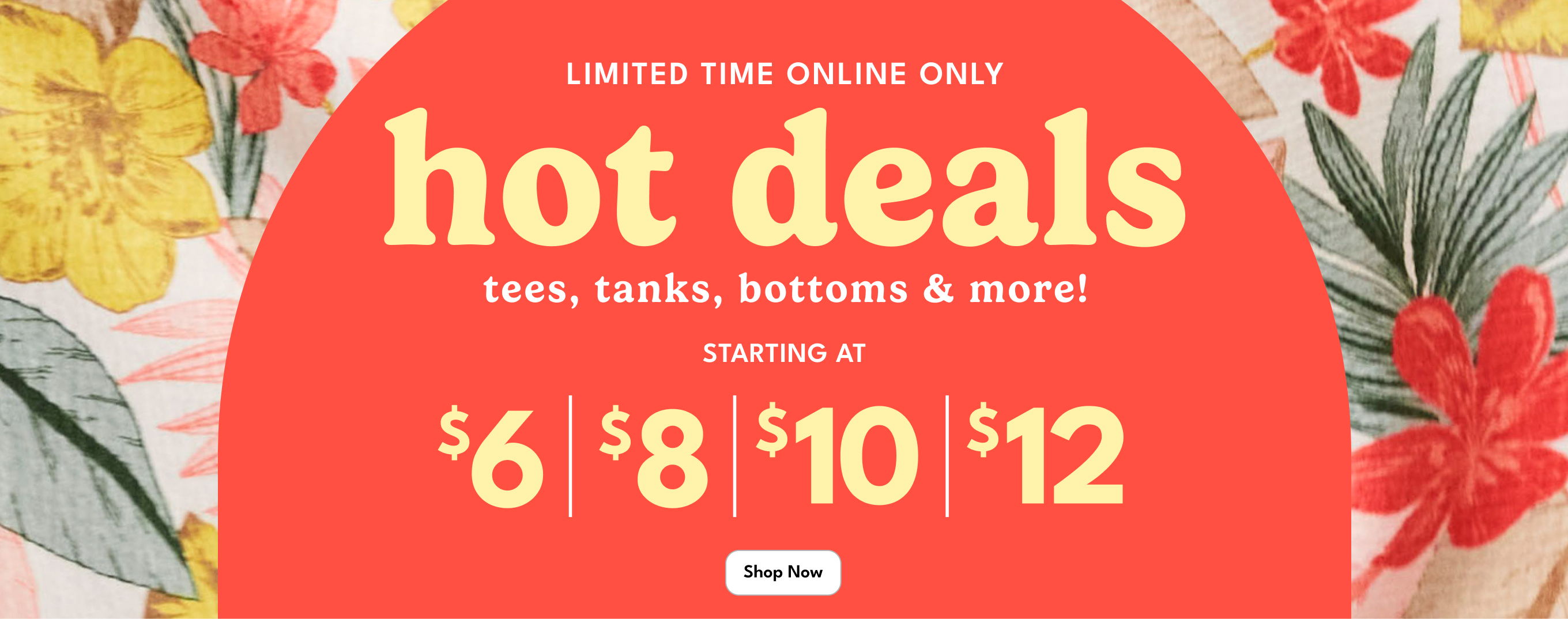 LIMITED TIME ONLINE ONLY | hot deals | tees, tanks, bottoms & more! | STARTING AT
                          $6 $8 $10 $12 | Shop Now