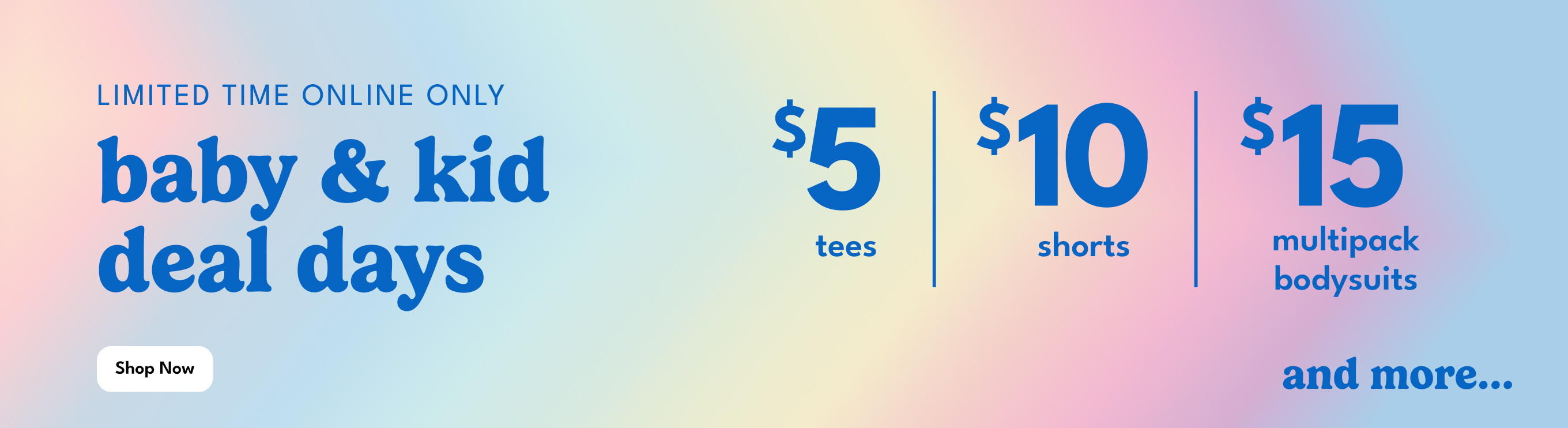 LIMITED TIME ONLINE ONLY | baby & kid deal days | Shop Now | $5 tees | $10 shorts | $15 multipack bodysuits | and more...