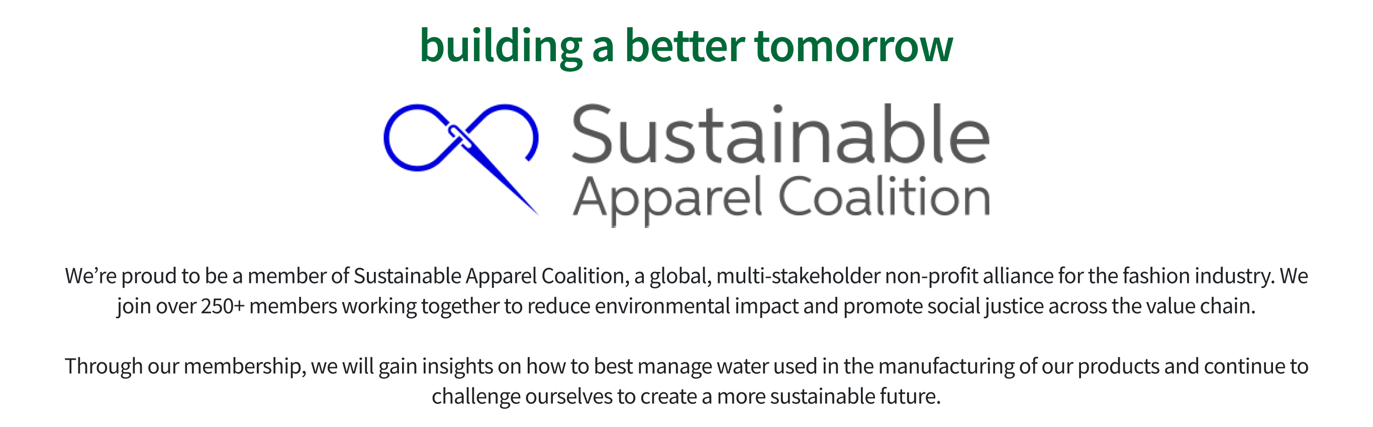 sustainable apparel collection | We’re proud to be a member of Sustainable Apparel Coalition, a global, multi-stakeholder non-profit alliance for the fashion industry. We join over 250+ members working together to reduce environmental impact and promote social justice across the value chain.Through our membership, we will gain insights on how to best manage water used in the manufacturing of our products and continue to challenge ourselves to create a more sustainable future.