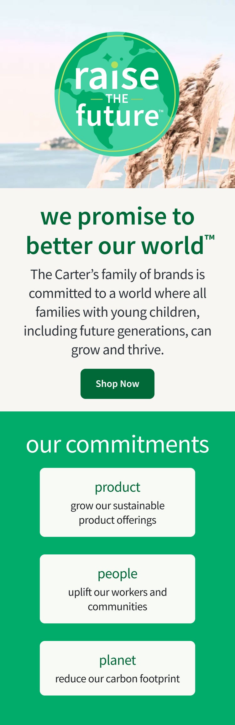 raise the future we promise to better our world™ The Carter’s family of brands is committed to a world where all families with young children, including future generations, can grow and thrive. Through our Raise the Future™ platform, we are committed to developing more sustainable products and processes. | shop now