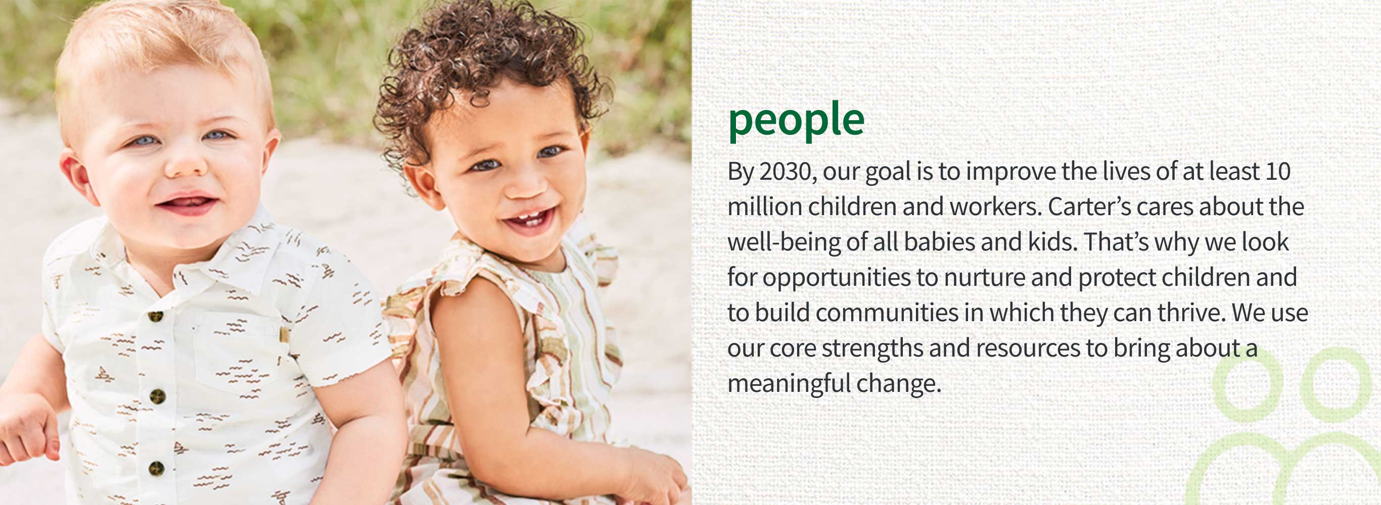 people | By 2030, our goal is to improve the lives of at least 10 million children and workers. Carter’s cares about the well-being of all babies and kids. That’s why we look for opportunities to nurture and protect children and to build communities in which they can thrive. We use our core strengths and resources to bring about a meaningful change.