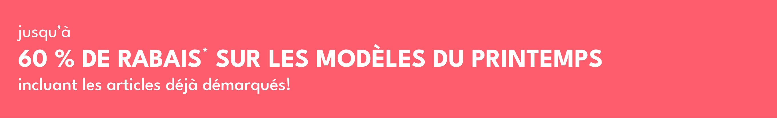 jusqu'à 60% DE RABAIS* SUR LES MODÈLES DU PRINTEMPS | incluant les articles déjà démarqués!