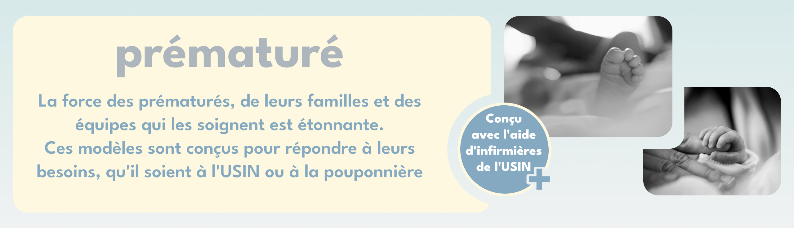 prématuré | La force des prématurés, de leurs familles et des équipes qui les soignent est étonnante. Ces modèles sont conçus pour répondre à leurs besoins, qu'il soient à l'USIN ou à la pouponnière