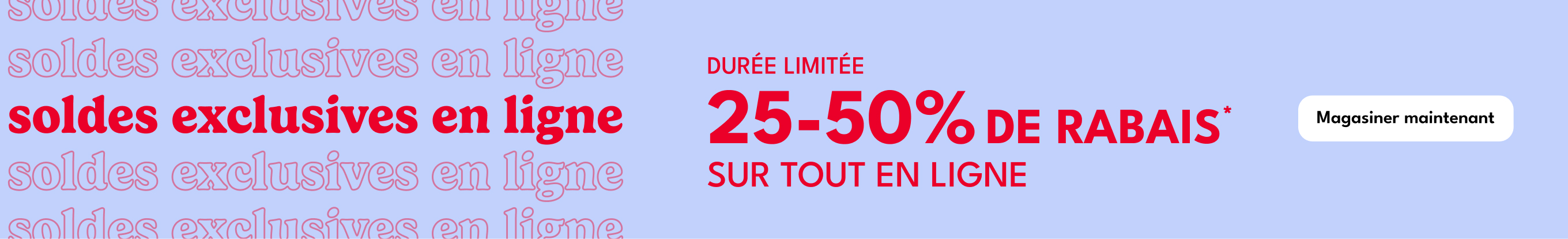 soldes exclusives en ligne DURÉE LIMITÉE soldes exclusives en ligne 25-50% DE RABAIS soldes exclusives en ligne soldes exclusives en ligne SUR TOUT EN LIGNE*|Magasiner maintenant