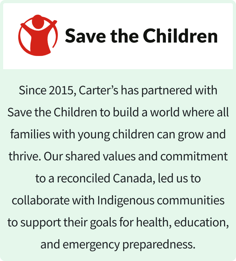 save the children | Since 2015, Carter’s has partnered with Save the Children to build a world where all families with young children can grow and thrive. Our shared values and commitment to a reconciled Canada, led us to collaborate with Indigenous communities to support their goals for health, education, and emergency preparedness.