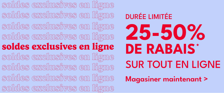 soldes exclusives en ligne DURÉE LIMITÉE soldes exclusives en ligne 25-50% DE RABAIS soldes exclusives en ligne soldes exclusives en ligne SUR TOUT EN LIGNE*|Magasiner maintenant