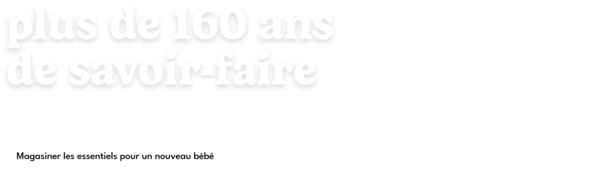 Plus de 160 ans de savoir-faire. C'est plus qu'une collection — c'est notre promesse d'être là pour chaque première fois. Magasiner les essentiels pour nouveau-nés.