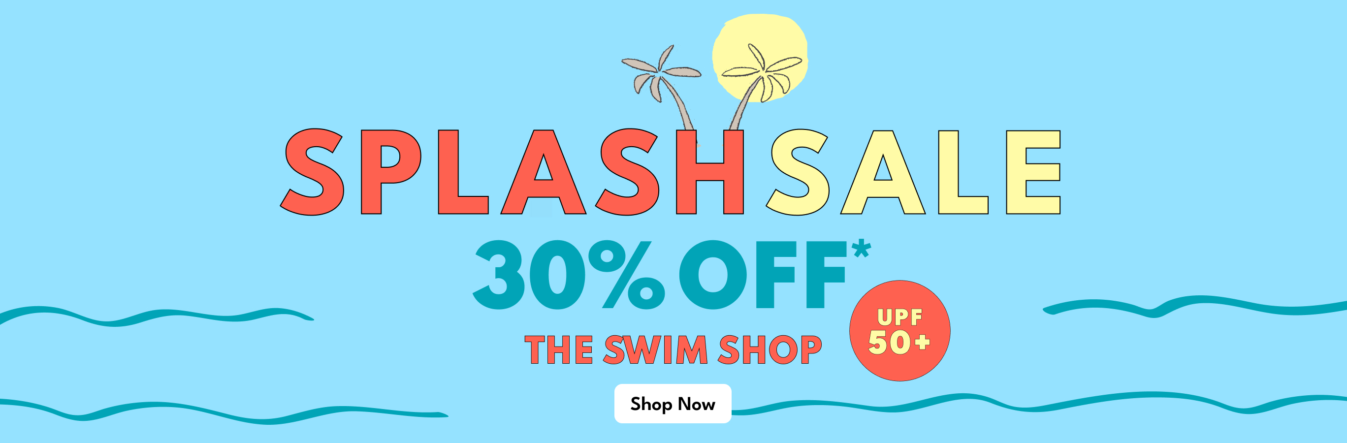 SPLASH SALE | 30% OFF* | THE SWIM SHOP | Shop Now | UPF 50+