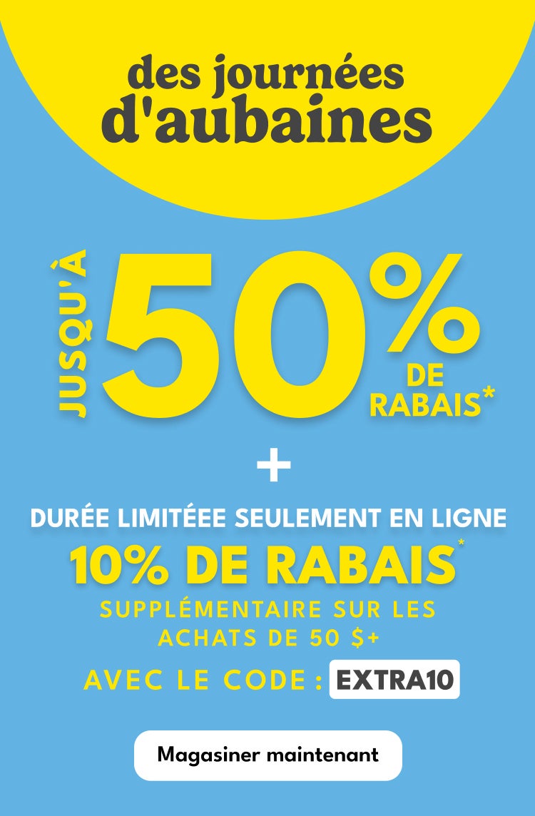 des journées d'aubaines | JUSQU'A 50% DE RABAIS* | + | DURÉE LIMITÉEE SEULEMENT EN LIGNE | 10% DE RABAIS | SUPPLÉMENTAIRE SUR LES | ACHATS DE 50 $+ | AVEC LE CODE: EXTRA10 | Magasiner maintenant