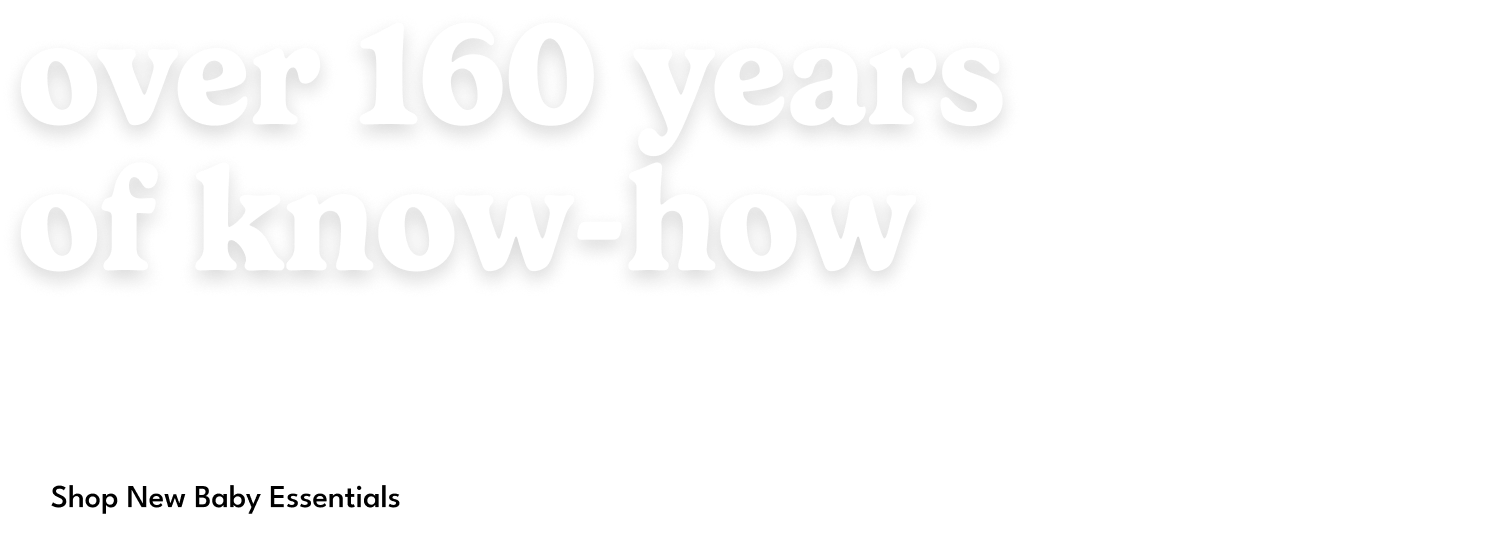 Over 160 years of know-how. This is more than a collection — it's our promise to be there for every first. Shop New Baby Essentials.