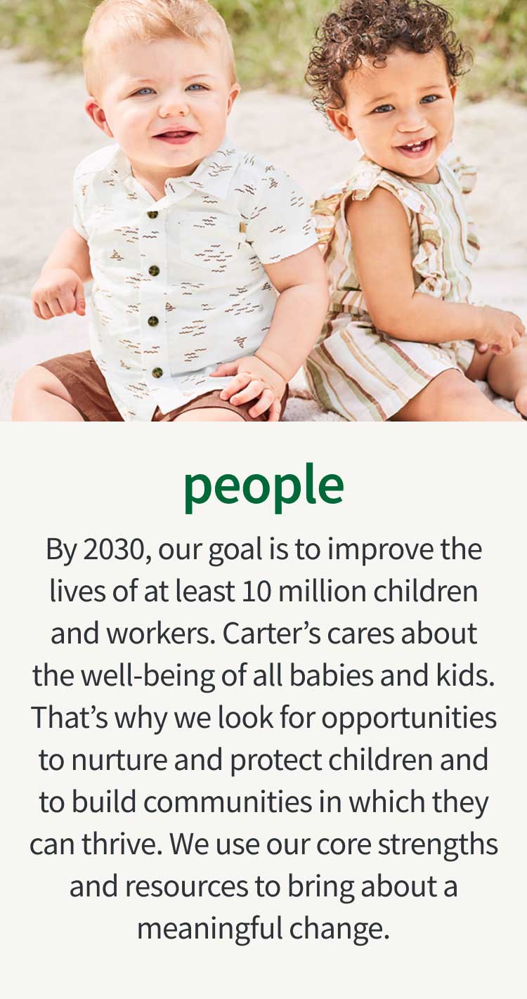 people | By 2030, our goal is to improve the lives of at least 10 million children and workers. Carter’s cares about the well-being of all babies and kids. That’s why we look for opportunities to nurture and protect children and to build communities in which they can thrive. We use our core strengths and resources to bring about a meaningful change.