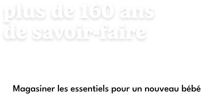 Plus de 160 ans de savoir-faire. C'est plus qu'une collection — c'est notre promesse d'être là pour chaque première fois. Magasiner les essentiels pour nouveau-nés.