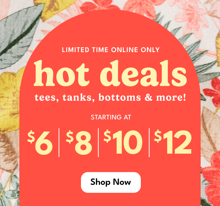 LIMITED TIME ONLINE ONLY | hot deals | tees, tanks, bottoms & more! | STARTING AT
                          $6 $8 $10 $12 | Shop Now