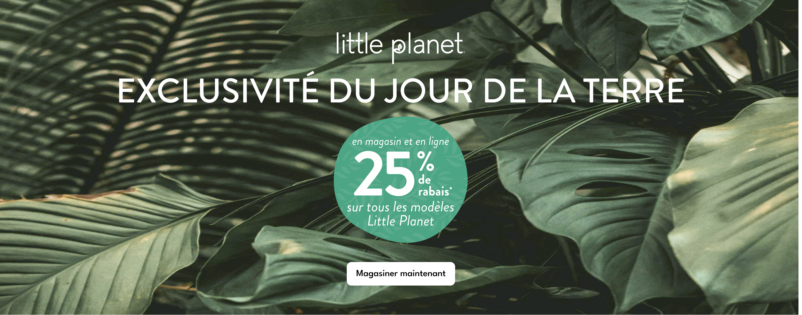 little planet | EXCLUSIVITÉ DU JOUR DE LA TERRE | en magasin et en ligne | 25% de rabais* | sur tous les modèles Little Planet | Magasiner maintenant