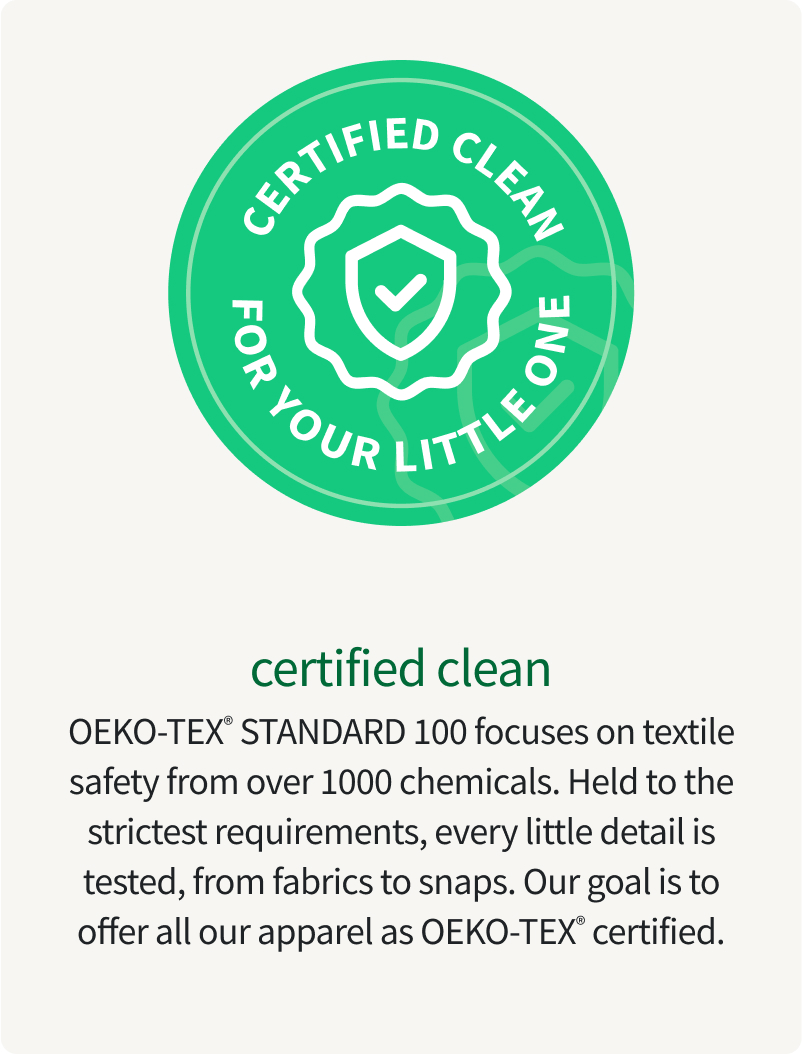 certified clean OEKO-TEX® STANDARD 100 focuses on textile safety from over 1000 chemicals. Held to the strictest requirements, every little detail is tested, from fabrics to snaps. Our goal is to offer all our apparel as OEKO-TEX® certified.