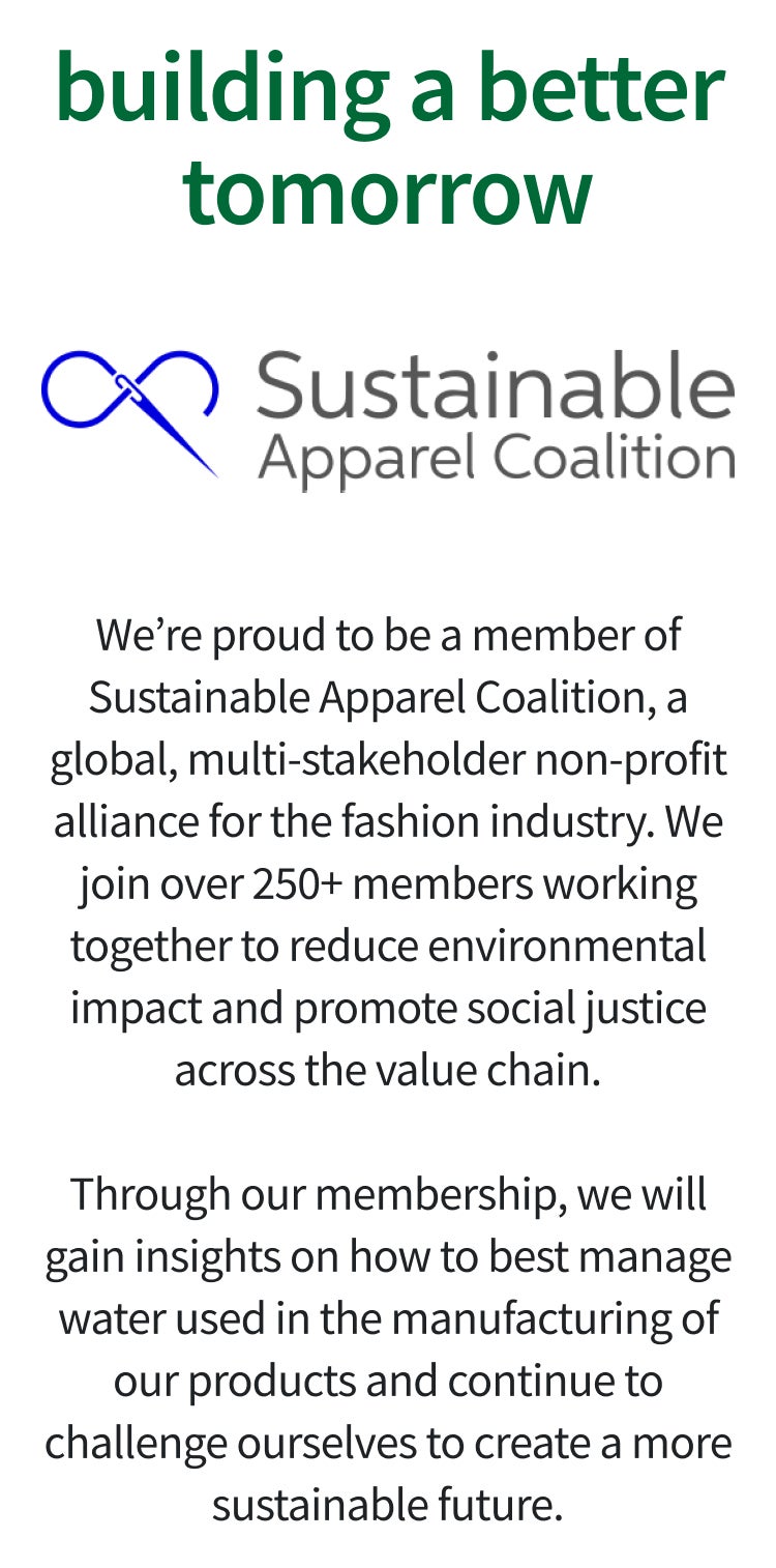 sustainable apparel collection | We’re proud to be a member of Sustainable Apparel Coalition, a global, multi-stakeholder non-profit alliance for the fashion industry. We join over 250+ members working together to reduce environmental impact and promote social justice across the value chain.Through our membership, we will gain insights on how to best manage water used in the manufacturing of our products and continue to challenge ourselves to create a more sustainable future.