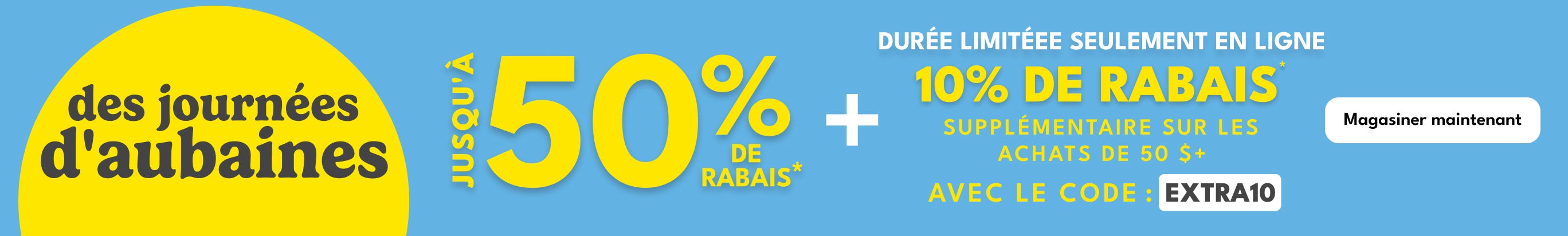 des journées d'aubaines | JUSQU'A 50% DE RABAIS* | + | DURÉE LIMITÉEE SEULEMENT EN LIGNE | 10% DE RABAIS | SUPPLÉMENTAIRE SUR LES | ACHATS DE 50 $+ | AVEC LE CODE: EXTRA10 | Magasiner maintenant